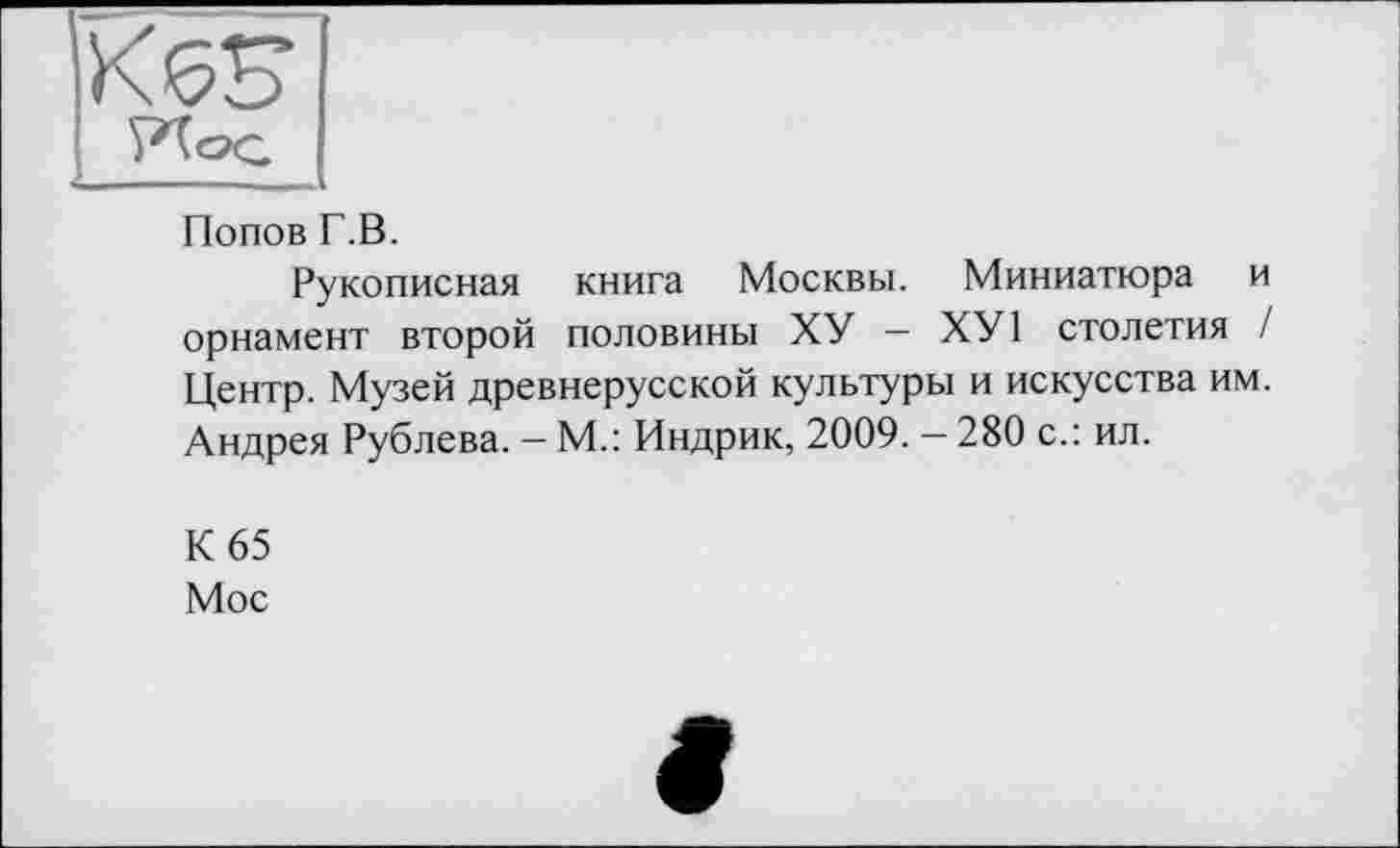 ﻿K6S
PXog
Попов Г.В.
Рукописная книга Москвы. Миниатюра и орнамент второй половины ХУ — ХУ1 столетия / Центр. Музей древнерусской культуры и искусства им. Андрея Рублева. — М.: Индрик, 2009. — 280 с.: ил.
К 65 Мос